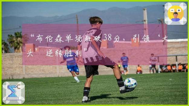 “布伦森单场狂砍38分,引领‘大头’逆转胜利”